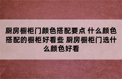 厨房橱柜门颜色搭配要点 什么颜色搭配的橱柜好看些 厨房橱柜门选什么颜色好看